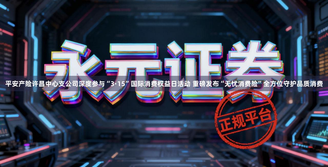 平安产险许昌中心支公司深度参与“3·15”国际消费权益日活动 重磅发布“无忧消费险”全方位守护品质消费